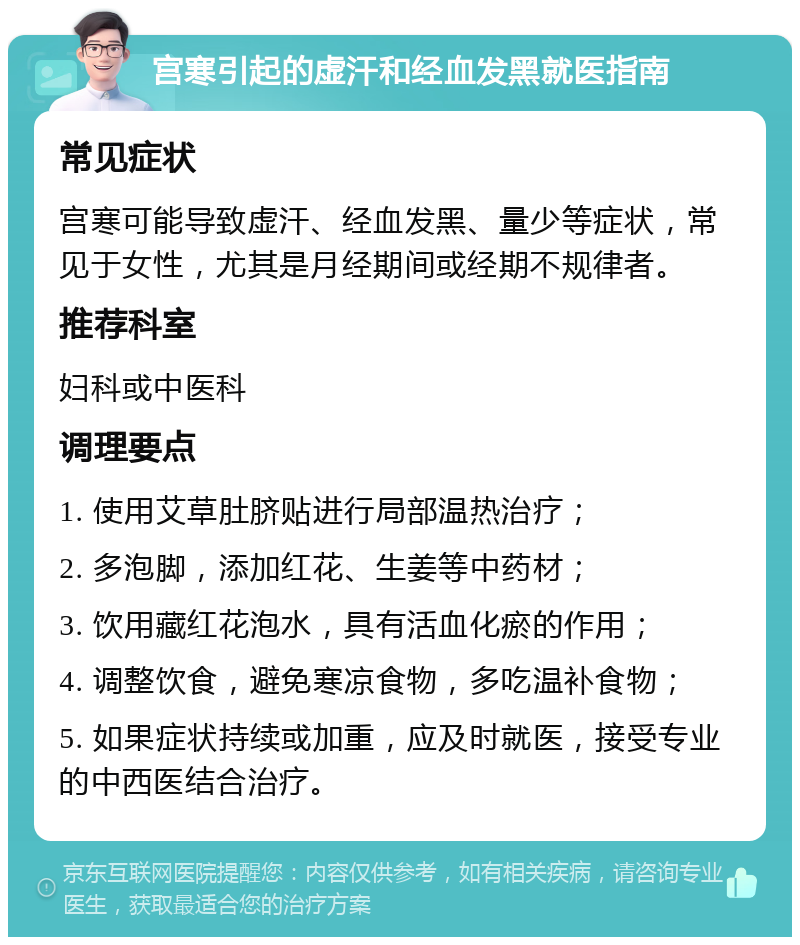 宫寒引起的虚汗和经血发黑就医指南 常见症状 宫寒可能导致虚汗、经血发黑、量少等症状，常见于女性，尤其是月经期间或经期不规律者。 推荐科室 妇科或中医科 调理要点 1. 使用艾草肚脐贴进行局部温热治疗； 2. 多泡脚，添加红花、生姜等中药材； 3. 饮用藏红花泡水，具有活血化瘀的作用； 4. 调整饮食，避免寒凉食物，多吃温补食物； 5. 如果症状持续或加重，应及时就医，接受专业的中西医结合治疗。