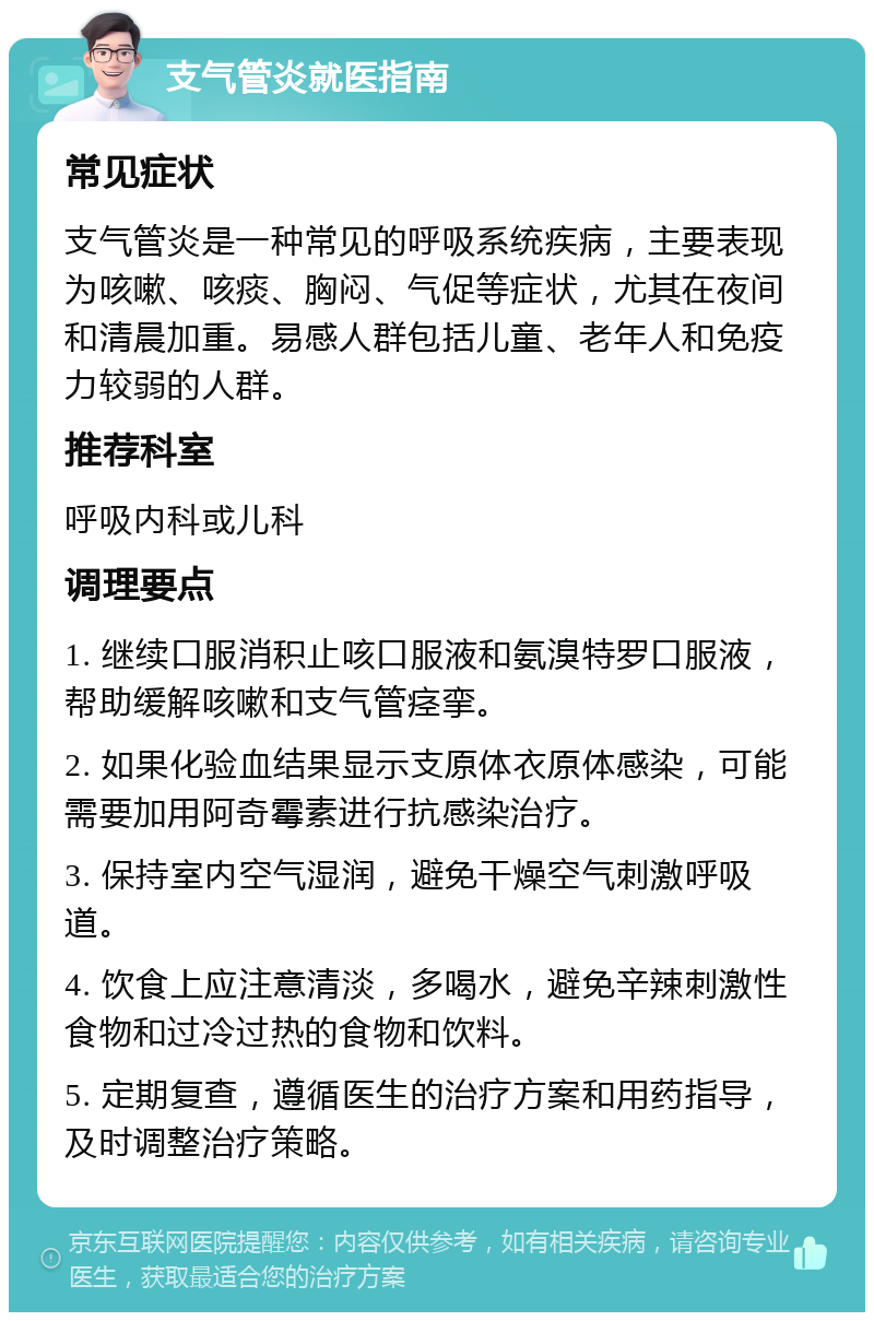 支气管炎就医指南 常见症状 支气管炎是一种常见的呼吸系统疾病，主要表现为咳嗽、咳痰、胸闷、气促等症状，尤其在夜间和清晨加重。易感人群包括儿童、老年人和免疫力较弱的人群。 推荐科室 呼吸内科或儿科 调理要点 1. 继续口服消积止咳口服液和氨溴特罗口服液，帮助缓解咳嗽和支气管痉挛。 2. 如果化验血结果显示支原体衣原体感染，可能需要加用阿奇霉素进行抗感染治疗。 3. 保持室内空气湿润，避免干燥空气刺激呼吸道。 4. 饮食上应注意清淡，多喝水，避免辛辣刺激性食物和过冷过热的食物和饮料。 5. 定期复查，遵循医生的治疗方案和用药指导，及时调整治疗策略。