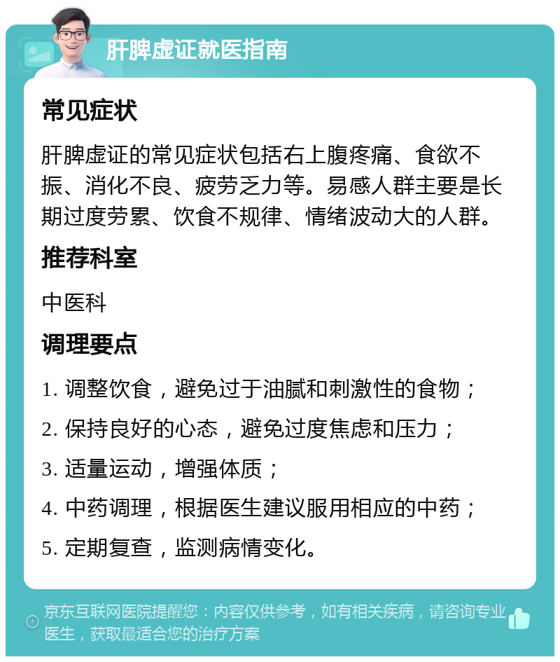 肝脾虚证就医指南 常见症状 肝脾虚证的常见症状包括右上腹疼痛、食欲不振、消化不良、疲劳乏力等。易感人群主要是长期过度劳累、饮食不规律、情绪波动大的人群。 推荐科室 中医科 调理要点 1. 调整饮食，避免过于油腻和刺激性的食物； 2. 保持良好的心态，避免过度焦虑和压力； 3. 适量运动，增强体质； 4. 中药调理，根据医生建议服用相应的中药； 5. 定期复查，监测病情变化。