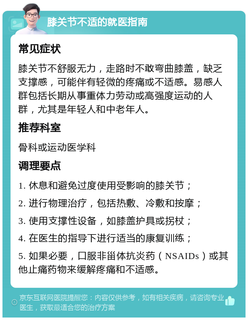 膝关节不适的就医指南 常见症状 膝关节不舒服无力，走路时不敢弯曲膝盖，缺乏支撑感，可能伴有轻微的疼痛或不适感。易感人群包括长期从事重体力劳动或高强度运动的人群，尤其是年轻人和中老年人。 推荐科室 骨科或运动医学科 调理要点 1. 休息和避免过度使用受影响的膝关节； 2. 进行物理治疗，包括热敷、冷敷和按摩； 3. 使用支撑性设备，如膝盖护具或拐杖； 4. 在医生的指导下进行适当的康复训练； 5. 如果必要，口服非甾体抗炎药（NSAIDs）或其他止痛药物来缓解疼痛和不适感。