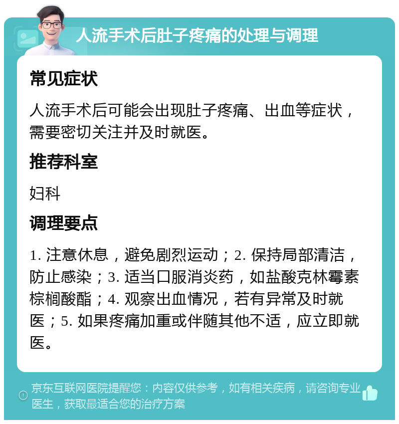 人流手术后肚子疼痛的处理与调理 常见症状 人流手术后可能会出现肚子疼痛、出血等症状，需要密切关注并及时就医。 推荐科室 妇科 调理要点 1. 注意休息，避免剧烈运动；2. 保持局部清洁，防止感染；3. 适当口服消炎药，如盐酸克林霉素棕榈酸酯；4. 观察出血情况，若有异常及时就医；5. 如果疼痛加重或伴随其他不适，应立即就医。