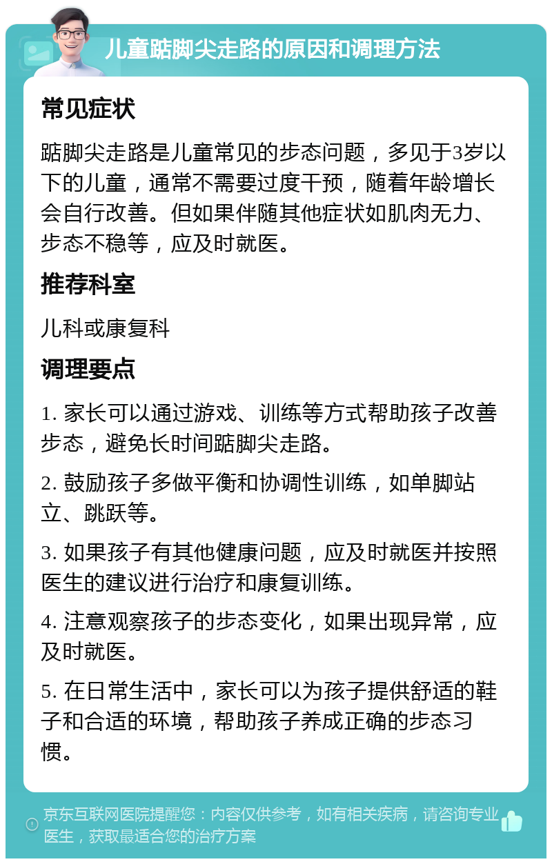 儿童踮脚尖走路的原因和调理方法 常见症状 踮脚尖走路是儿童常见的步态问题，多见于3岁以下的儿童，通常不需要过度干预，随着年龄增长会自行改善。但如果伴随其他症状如肌肉无力、步态不稳等，应及时就医。 推荐科室 儿科或康复科 调理要点 1. 家长可以通过游戏、训练等方式帮助孩子改善步态，避免长时间踮脚尖走路。 2. 鼓励孩子多做平衡和协调性训练，如单脚站立、跳跃等。 3. 如果孩子有其他健康问题，应及时就医并按照医生的建议进行治疗和康复训练。 4. 注意观察孩子的步态变化，如果出现异常，应及时就医。 5. 在日常生活中，家长可以为孩子提供舒适的鞋子和合适的环境，帮助孩子养成正确的步态习惯。