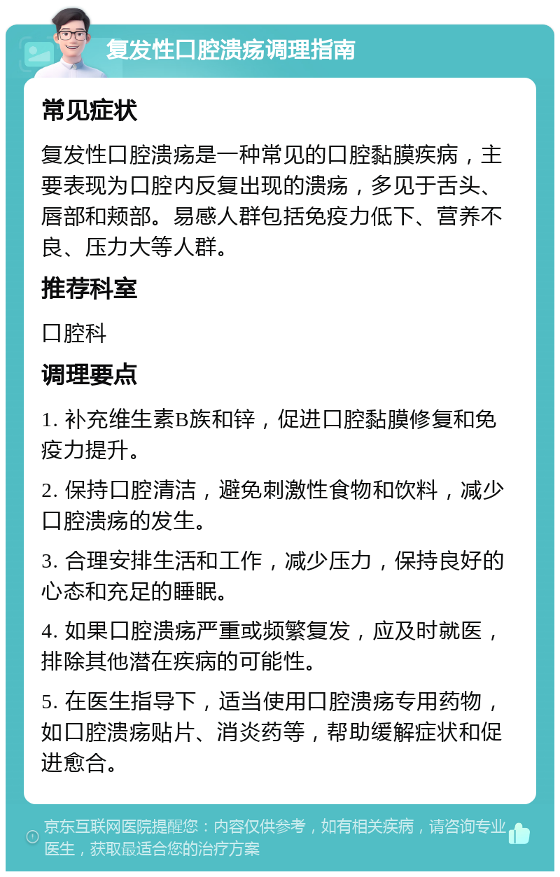 复发性口腔溃疡调理指南 常见症状 复发性口腔溃疡是一种常见的口腔黏膜疾病，主要表现为口腔内反复出现的溃疡，多见于舌头、唇部和颊部。易感人群包括免疫力低下、营养不良、压力大等人群。 推荐科室 口腔科 调理要点 1. 补充维生素B族和锌，促进口腔黏膜修复和免疫力提升。 2. 保持口腔清洁，避免刺激性食物和饮料，减少口腔溃疡的发生。 3. 合理安排生活和工作，减少压力，保持良好的心态和充足的睡眠。 4. 如果口腔溃疡严重或频繁复发，应及时就医，排除其他潜在疾病的可能性。 5. 在医生指导下，适当使用口腔溃疡专用药物，如口腔溃疡贴片、消炎药等，帮助缓解症状和促进愈合。