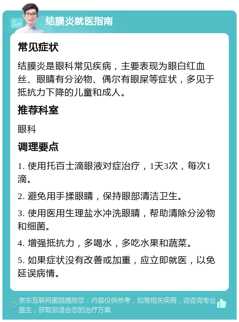 结膜炎就医指南 常见症状 结膜炎是眼科常见疾病，主要表现为眼白红血丝、眼睛有分泌物、偶尔有眼屎等症状，多见于抵抗力下降的儿童和成人。 推荐科室 眼科 调理要点 1. 使用托百士滴眼液对症治疗，1天3次，每次1滴。 2. 避免用手揉眼睛，保持眼部清洁卫生。 3. 使用医用生理盐水冲洗眼睛，帮助清除分泌物和细菌。 4. 增强抵抗力，多喝水，多吃水果和蔬菜。 5. 如果症状没有改善或加重，应立即就医，以免延误病情。