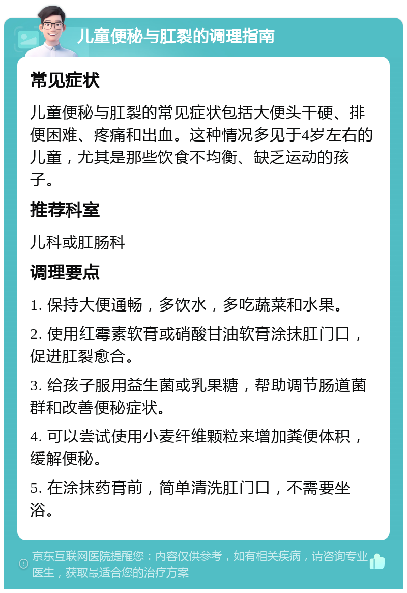 儿童便秘与肛裂的调理指南 常见症状 儿童便秘与肛裂的常见症状包括大便头干硬、排便困难、疼痛和出血。这种情况多见于4岁左右的儿童，尤其是那些饮食不均衡、缺乏运动的孩子。 推荐科室 儿科或肛肠科 调理要点 1. 保持大便通畅，多饮水，多吃蔬菜和水果。 2. 使用红霉素软膏或硝酸甘油软膏涂抹肛门口，促进肛裂愈合。 3. 给孩子服用益生菌或乳果糖，帮助调节肠道菌群和改善便秘症状。 4. 可以尝试使用小麦纤维颗粒来增加粪便体积，缓解便秘。 5. 在涂抹药膏前，简单清洗肛门口，不需要坐浴。