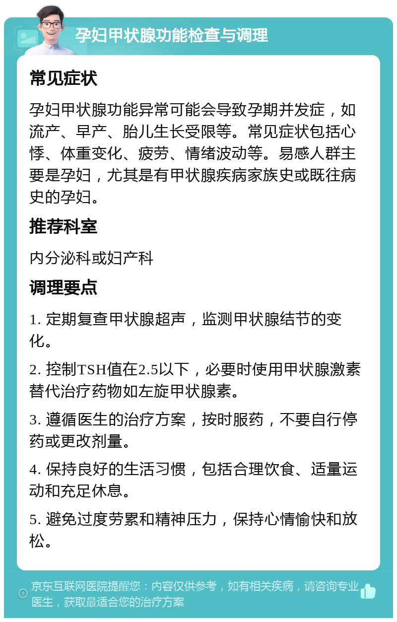 孕妇甲状腺功能检查与调理 常见症状 孕妇甲状腺功能异常可能会导致孕期并发症，如流产、早产、胎儿生长受限等。常见症状包括心悸、体重变化、疲劳、情绪波动等。易感人群主要是孕妇，尤其是有甲状腺疾病家族史或既往病史的孕妇。 推荐科室 内分泌科或妇产科 调理要点 1. 定期复查甲状腺超声，监测甲状腺结节的变化。 2. 控制TSH值在2.5以下，必要时使用甲状腺激素替代治疗药物如左旋甲状腺素。 3. 遵循医生的治疗方案，按时服药，不要自行停药或更改剂量。 4. 保持良好的生活习惯，包括合理饮食、适量运动和充足休息。 5. 避免过度劳累和精神压力，保持心情愉快和放松。