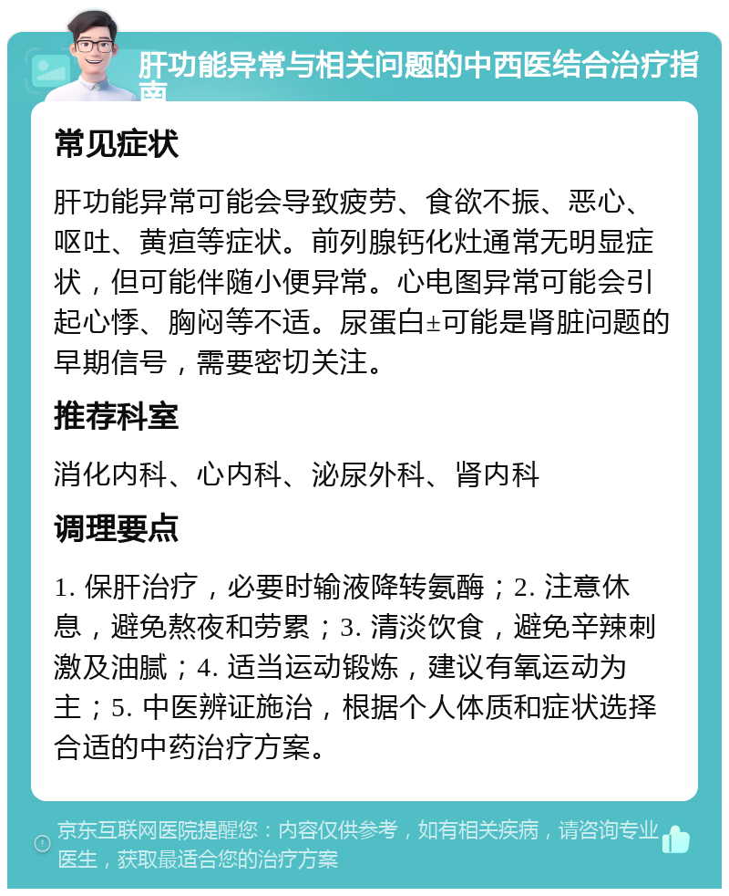 肝功能异常与相关问题的中西医结合治疗指南 常见症状 肝功能异常可能会导致疲劳、食欲不振、恶心、呕吐、黄疸等症状。前列腺钙化灶通常无明显症状，但可能伴随小便异常。心电图异常可能会引起心悸、胸闷等不适。尿蛋白±可能是肾脏问题的早期信号，需要密切关注。 推荐科室 消化内科、心内科、泌尿外科、肾内科 调理要点 1. 保肝治疗，必要时输液降转氨酶；2. 注意休息，避免熬夜和劳累；3. 清淡饮食，避免辛辣刺激及油腻；4. 适当运动锻炼，建议有氧运动为主；5. 中医辨证施治，根据个人体质和症状选择合适的中药治疗方案。