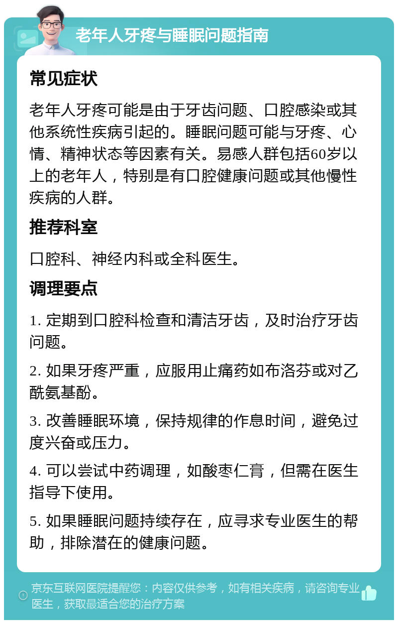 老年人牙疼与睡眠问题指南 常见症状 老年人牙疼可能是由于牙齿问题、口腔感染或其他系统性疾病引起的。睡眠问题可能与牙疼、心情、精神状态等因素有关。易感人群包括60岁以上的老年人，特别是有口腔健康问题或其他慢性疾病的人群。 推荐科室 口腔科、神经内科或全科医生。 调理要点 1. 定期到口腔科检查和清洁牙齿，及时治疗牙齿问题。 2. 如果牙疼严重，应服用止痛药如布洛芬或对乙酰氨基酚。 3. 改善睡眠环境，保持规律的作息时间，避免过度兴奋或压力。 4. 可以尝试中药调理，如酸枣仁膏，但需在医生指导下使用。 5. 如果睡眠问题持续存在，应寻求专业医生的帮助，排除潜在的健康问题。