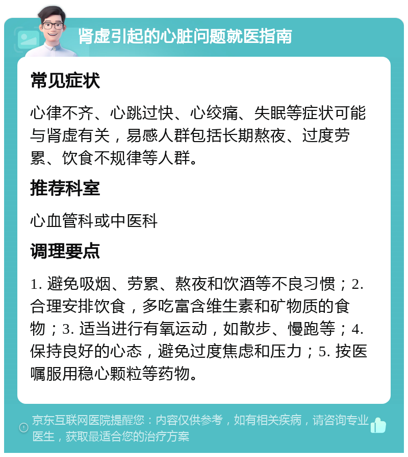 肾虚引起的心脏问题就医指南 常见症状 心律不齐、心跳过快、心绞痛、失眠等症状可能与肾虚有关，易感人群包括长期熬夜、过度劳累、饮食不规律等人群。 推荐科室 心血管科或中医科 调理要点 1. 避免吸烟、劳累、熬夜和饮酒等不良习惯；2. 合理安排饮食，多吃富含维生素和矿物质的食物；3. 适当进行有氧运动，如散步、慢跑等；4. 保持良好的心态，避免过度焦虑和压力；5. 按医嘱服用稳心颗粒等药物。