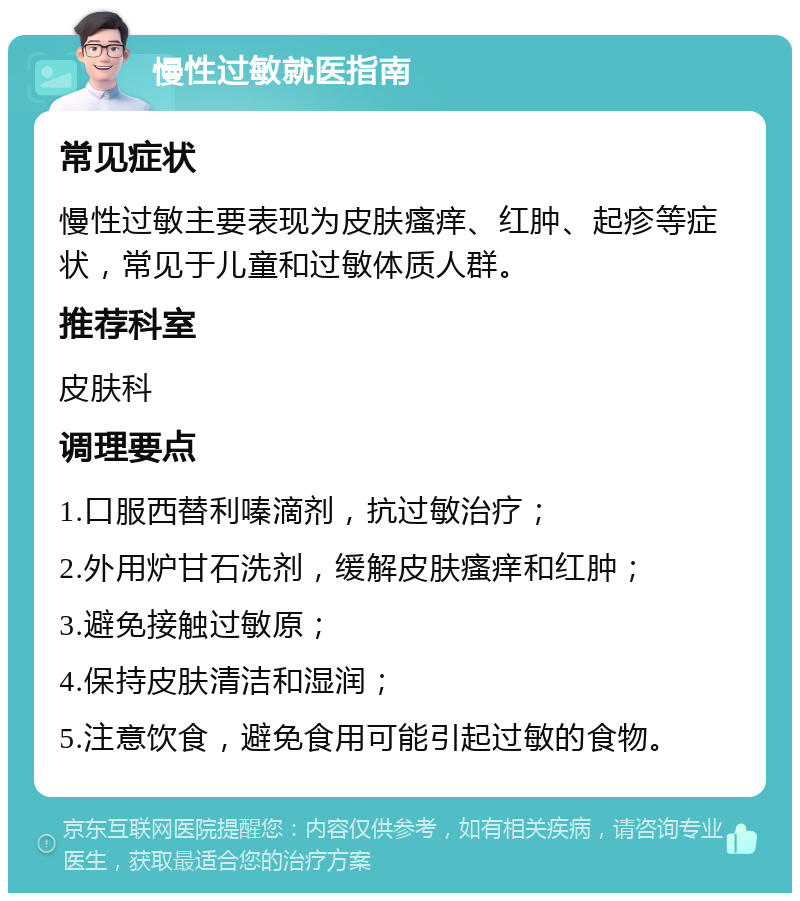 慢性过敏就医指南 常见症状 慢性过敏主要表现为皮肤瘙痒、红肿、起疹等症状，常见于儿童和过敏体质人群。 推荐科室 皮肤科 调理要点 1.口服西替利嗪滴剂，抗过敏治疗； 2.外用炉甘石洗剂，缓解皮肤瘙痒和红肿； 3.避免接触过敏原； 4.保持皮肤清洁和湿润； 5.注意饮食，避免食用可能引起过敏的食物。