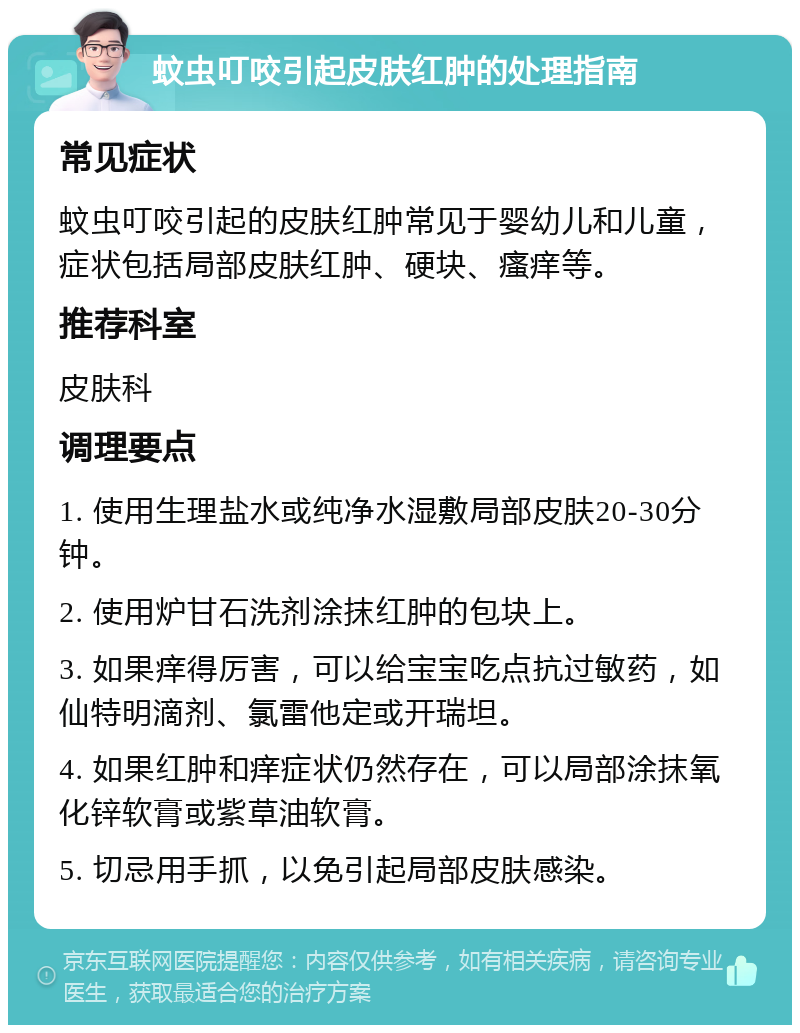 蚊虫叮咬引起皮肤红肿的处理指南 常见症状 蚊虫叮咬引起的皮肤红肿常见于婴幼儿和儿童，症状包括局部皮肤红肿、硬块、瘙痒等。 推荐科室 皮肤科 调理要点 1. 使用生理盐水或纯净水湿敷局部皮肤20-30分钟。 2. 使用炉甘石洗剂涂抹红肿的包块上。 3. 如果痒得厉害，可以给宝宝吃点抗过敏药，如仙特明滴剂、氯雷他定或开瑞坦。 4. 如果红肿和痒症状仍然存在，可以局部涂抹氧化锌软膏或紫草油软膏。 5. 切忌用手抓，以免引起局部皮肤感染。