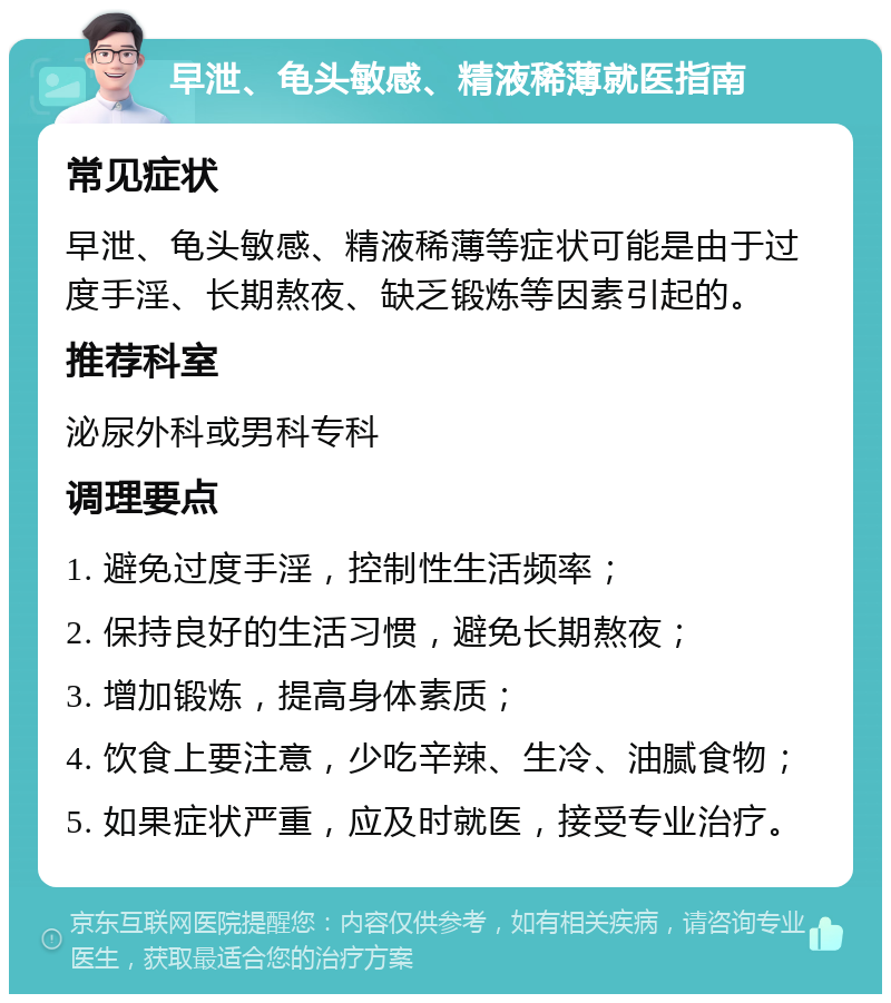 早泄、龟头敏感、精液稀薄就医指南 常见症状 早泄、龟头敏感、精液稀薄等症状可能是由于过度手淫、长期熬夜、缺乏锻炼等因素引起的。 推荐科室 泌尿外科或男科专科 调理要点 1. 避免过度手淫，控制性生活频率； 2. 保持良好的生活习惯，避免长期熬夜； 3. 增加锻炼，提高身体素质； 4. 饮食上要注意，少吃辛辣、生冷、油腻食物； 5. 如果症状严重，应及时就医，接受专业治疗。