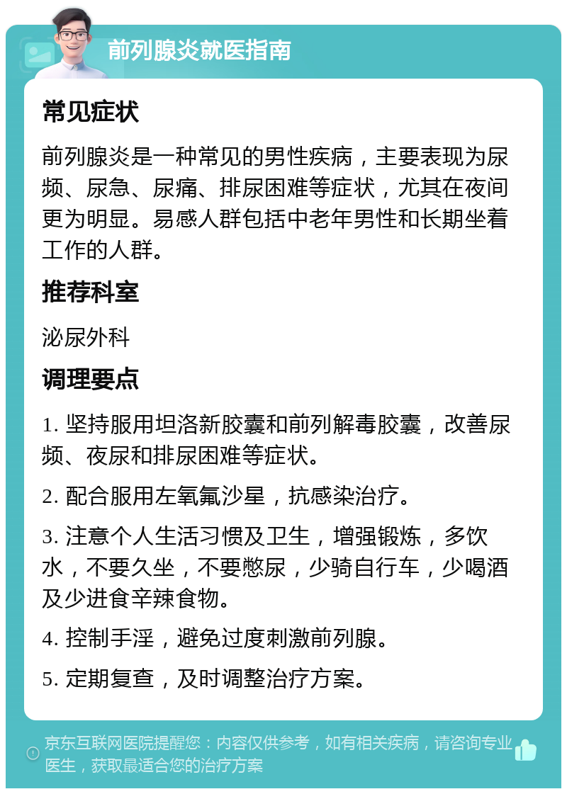 前列腺炎就医指南 常见症状 前列腺炎是一种常见的男性疾病，主要表现为尿频、尿急、尿痛、排尿困难等症状，尤其在夜间更为明显。易感人群包括中老年男性和长期坐着工作的人群。 推荐科室 泌尿外科 调理要点 1. 坚持服用坦洛新胶囊和前列解毒胶囊，改善尿频、夜尿和排尿困难等症状。 2. 配合服用左氧氟沙星，抗感染治疗。 3. 注意个人生活习惯及卫生，增强锻炼，多饮水，不要久坐，不要憋尿，少骑自行车，少喝酒及少进食辛辣食物。 4. 控制手淫，避免过度刺激前列腺。 5. 定期复查，及时调整治疗方案。