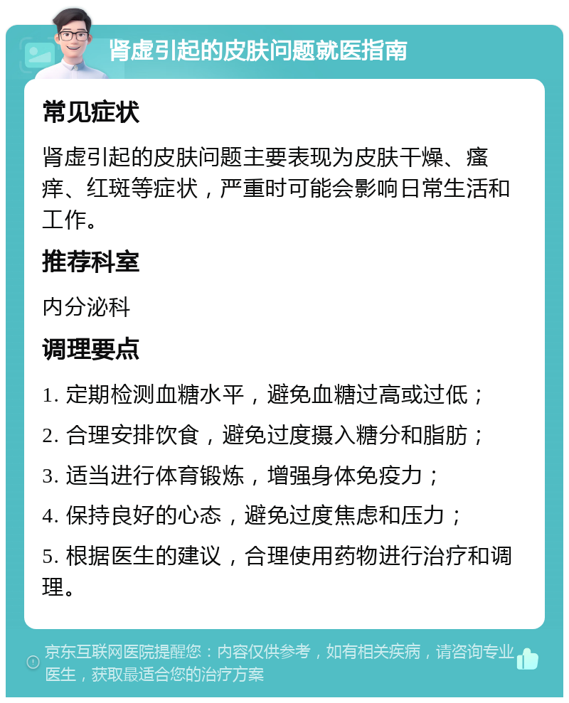 肾虚引起的皮肤问题就医指南 常见症状 肾虚引起的皮肤问题主要表现为皮肤干燥、瘙痒、红斑等症状，严重时可能会影响日常生活和工作。 推荐科室 内分泌科 调理要点 1. 定期检测血糖水平，避免血糖过高或过低； 2. 合理安排饮食，避免过度摄入糖分和脂肪； 3. 适当进行体育锻炼，增强身体免疫力； 4. 保持良好的心态，避免过度焦虑和压力； 5. 根据医生的建议，合理使用药物进行治疗和调理。