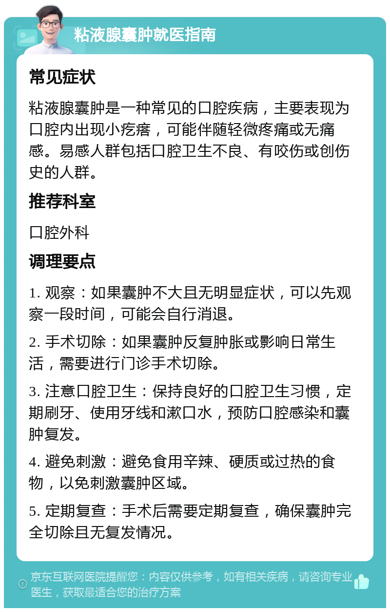 粘液腺囊肿就医指南 常见症状 粘液腺囊肿是一种常见的口腔疾病，主要表现为口腔内出现小疙瘩，可能伴随轻微疼痛或无痛感。易感人群包括口腔卫生不良、有咬伤或创伤史的人群。 推荐科室 口腔外科 调理要点 1. 观察：如果囊肿不大且无明显症状，可以先观察一段时间，可能会自行消退。 2. 手术切除：如果囊肿反复肿胀或影响日常生活，需要进行门诊手术切除。 3. 注意口腔卫生：保持良好的口腔卫生习惯，定期刷牙、使用牙线和漱口水，预防口腔感染和囊肿复发。 4. 避免刺激：避免食用辛辣、硬质或过热的食物，以免刺激囊肿区域。 5. 定期复查：手术后需要定期复查，确保囊肿完全切除且无复发情况。