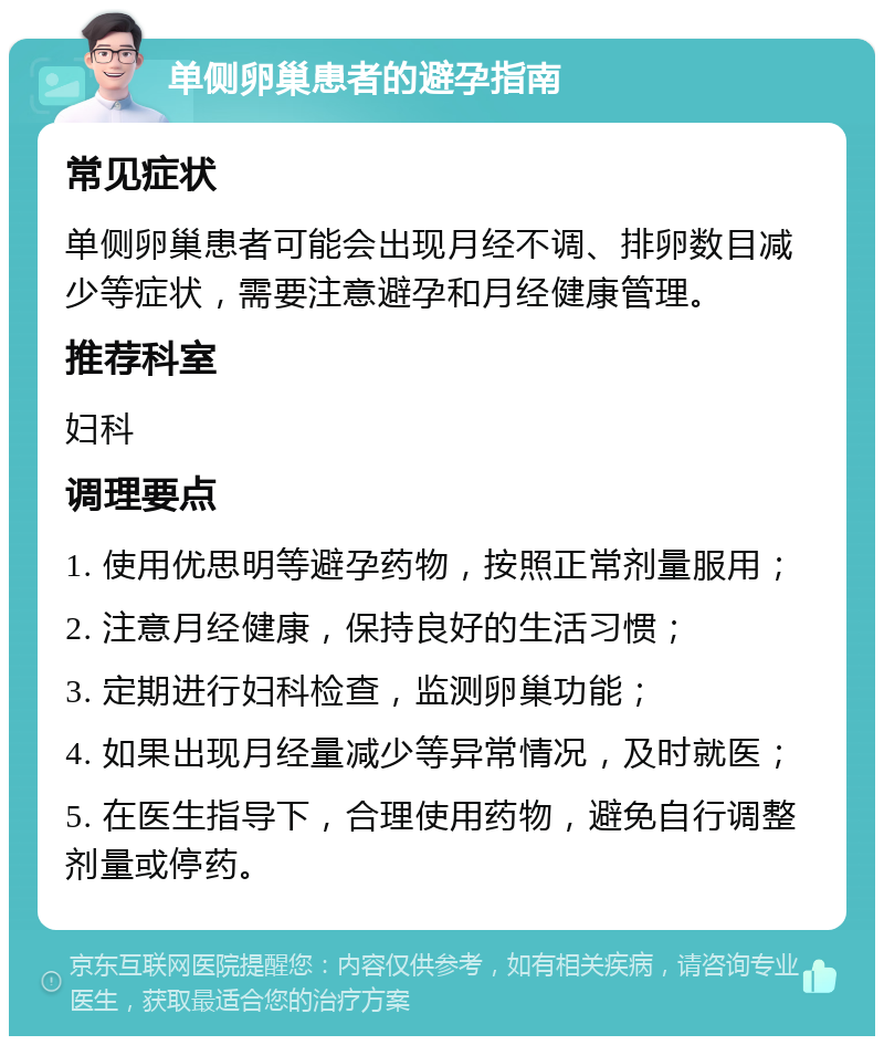 单侧卵巢患者的避孕指南 常见症状 单侧卵巢患者可能会出现月经不调、排卵数目减少等症状，需要注意避孕和月经健康管理。 推荐科室 妇科 调理要点 1. 使用优思明等避孕药物，按照正常剂量服用； 2. 注意月经健康，保持良好的生活习惯； 3. 定期进行妇科检查，监测卵巢功能； 4. 如果出现月经量减少等异常情况，及时就医； 5. 在医生指导下，合理使用药物，避免自行调整剂量或停药。