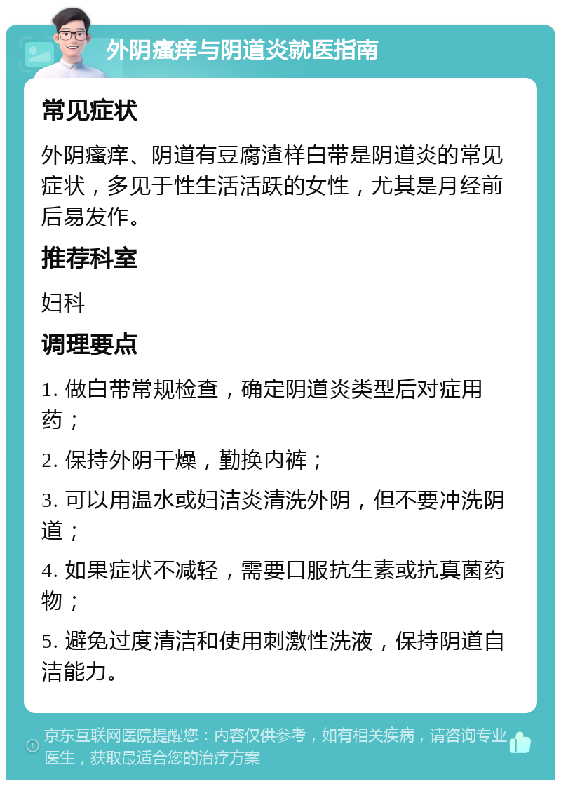 外阴瘙痒与阴道炎就医指南 常见症状 外阴瘙痒、阴道有豆腐渣样白带是阴道炎的常见症状，多见于性生活活跃的女性，尤其是月经前后易发作。 推荐科室 妇科 调理要点 1. 做白带常规检查，确定阴道炎类型后对症用药； 2. 保持外阴干燥，勤换内裤； 3. 可以用温水或妇洁炎清洗外阴，但不要冲洗阴道； 4. 如果症状不减轻，需要口服抗生素或抗真菌药物； 5. 避免过度清洁和使用刺激性洗液，保持阴道自洁能力。