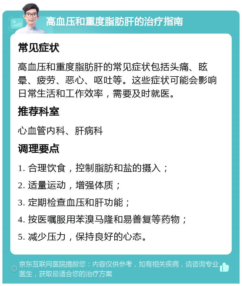 高血压和重度脂肪肝的治疗指南 常见症状 高血压和重度脂肪肝的常见症状包括头痛、眩晕、疲劳、恶心、呕吐等。这些症状可能会影响日常生活和工作效率，需要及时就医。 推荐科室 心血管内科、肝病科 调理要点 1. 合理饮食，控制脂肪和盐的摄入； 2. 适量运动，增强体质； 3. 定期检查血压和肝功能； 4. 按医嘱服用苯溴马隆和易善复等药物； 5. 减少压力，保持良好的心态。