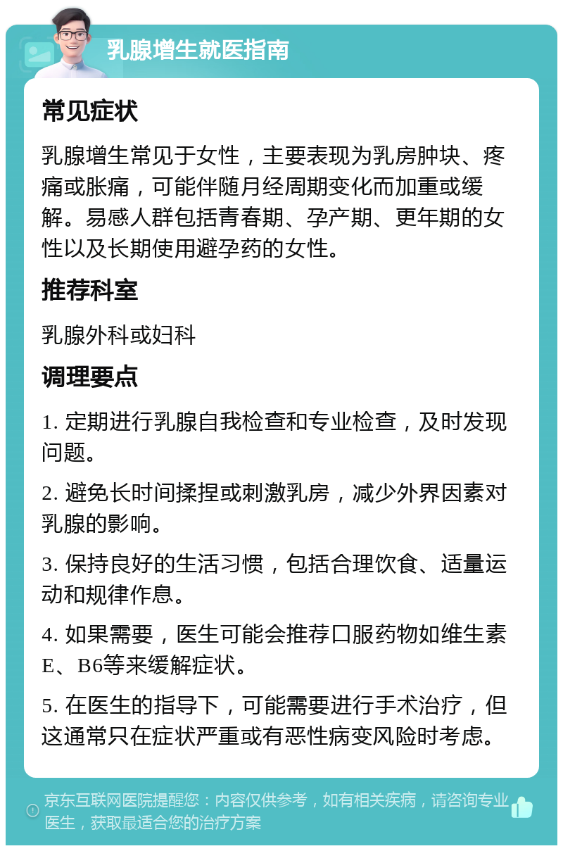 乳腺增生就医指南 常见症状 乳腺增生常见于女性，主要表现为乳房肿块、疼痛或胀痛，可能伴随月经周期变化而加重或缓解。易感人群包括青春期、孕产期、更年期的女性以及长期使用避孕药的女性。 推荐科室 乳腺外科或妇科 调理要点 1. 定期进行乳腺自我检查和专业检查，及时发现问题。 2. 避免长时间揉捏或刺激乳房，减少外界因素对乳腺的影响。 3. 保持良好的生活习惯，包括合理饮食、适量运动和规律作息。 4. 如果需要，医生可能会推荐口服药物如维生素E、B6等来缓解症状。 5. 在医生的指导下，可能需要进行手术治疗，但这通常只在症状严重或有恶性病变风险时考虑。