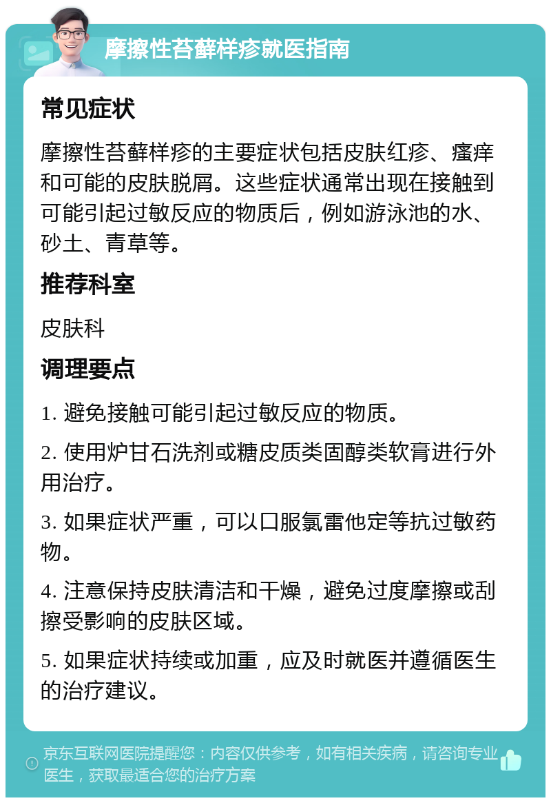 摩擦性苔藓样疹就医指南 常见症状 摩擦性苔藓样疹的主要症状包括皮肤红疹、瘙痒和可能的皮肤脱屑。这些症状通常出现在接触到可能引起过敏反应的物质后，例如游泳池的水、砂土、青草等。 推荐科室 皮肤科 调理要点 1. 避免接触可能引起过敏反应的物质。 2. 使用炉甘石洗剂或糖皮质类固醇类软膏进行外用治疗。 3. 如果症状严重，可以口服氯雷他定等抗过敏药物。 4. 注意保持皮肤清洁和干燥，避免过度摩擦或刮擦受影响的皮肤区域。 5. 如果症状持续或加重，应及时就医并遵循医生的治疗建议。