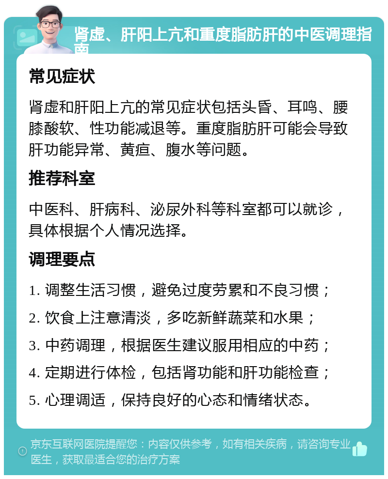 肾虚、肝阳上亢和重度脂肪肝的中医调理指南 常见症状 肾虚和肝阳上亢的常见症状包括头昏、耳鸣、腰膝酸软、性功能减退等。重度脂肪肝可能会导致肝功能异常、黄疸、腹水等问题。 推荐科室 中医科、肝病科、泌尿外科等科室都可以就诊，具体根据个人情况选择。 调理要点 1. 调整生活习惯，避免过度劳累和不良习惯； 2. 饮食上注意清淡，多吃新鲜蔬菜和水果； 3. 中药调理，根据医生建议服用相应的中药； 4. 定期进行体检，包括肾功能和肝功能检查； 5. 心理调适，保持良好的心态和情绪状态。