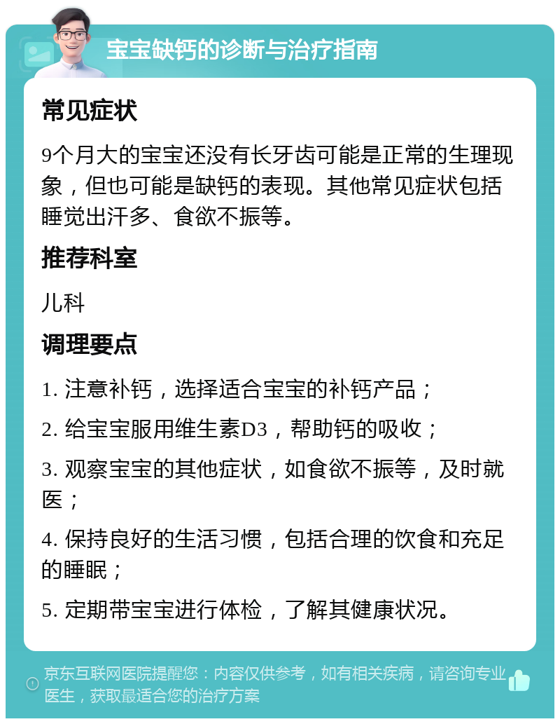 宝宝缺钙的诊断与治疗指南 常见症状 9个月大的宝宝还没有长牙齿可能是正常的生理现象，但也可能是缺钙的表现。其他常见症状包括睡觉出汗多、食欲不振等。 推荐科室 儿科 调理要点 1. 注意补钙，选择适合宝宝的补钙产品； 2. 给宝宝服用维生素D3，帮助钙的吸收； 3. 观察宝宝的其他症状，如食欲不振等，及时就医； 4. 保持良好的生活习惯，包括合理的饮食和充足的睡眠； 5. 定期带宝宝进行体检，了解其健康状况。