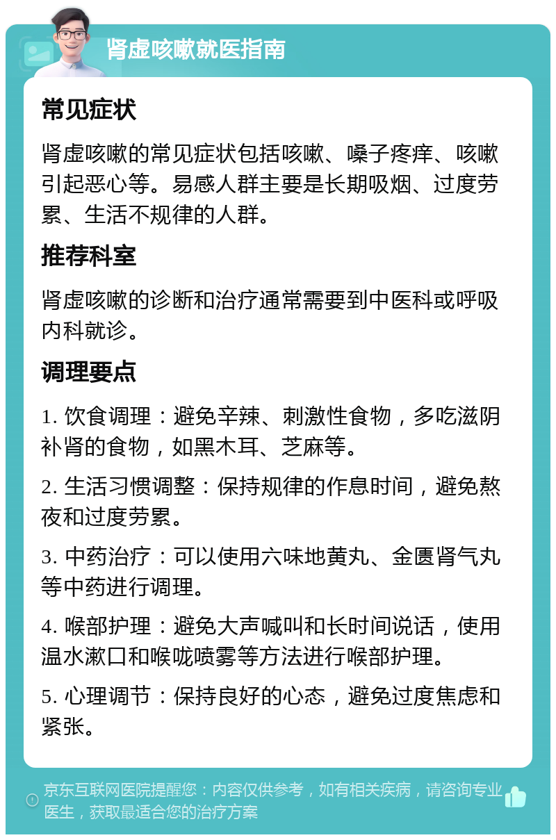 肾虚咳嗽就医指南 常见症状 肾虚咳嗽的常见症状包括咳嗽、嗓子疼痒、咳嗽引起恶心等。易感人群主要是长期吸烟、过度劳累、生活不规律的人群。 推荐科室 肾虚咳嗽的诊断和治疗通常需要到中医科或呼吸内科就诊。 调理要点 1. 饮食调理：避免辛辣、刺激性食物，多吃滋阴补肾的食物，如黑木耳、芝麻等。 2. 生活习惯调整：保持规律的作息时间，避免熬夜和过度劳累。 3. 中药治疗：可以使用六味地黄丸、金匮肾气丸等中药进行调理。 4. 喉部护理：避免大声喊叫和长时间说话，使用温水漱口和喉咙喷雾等方法进行喉部护理。 5. 心理调节：保持良好的心态，避免过度焦虑和紧张。