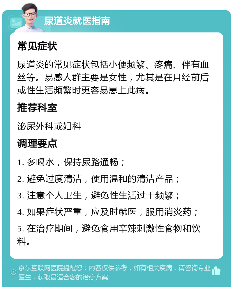 尿道炎就医指南 常见症状 尿道炎的常见症状包括小便频繁、疼痛、伴有血丝等。易感人群主要是女性，尤其是在月经前后或性生活频繁时更容易患上此病。 推荐科室 泌尿外科或妇科 调理要点 1. 多喝水，保持尿路通畅； 2. 避免过度清洁，使用温和的清洁产品； 3. 注意个人卫生，避免性生活过于频繁； 4. 如果症状严重，应及时就医，服用消炎药； 5. 在治疗期间，避免食用辛辣刺激性食物和饮料。