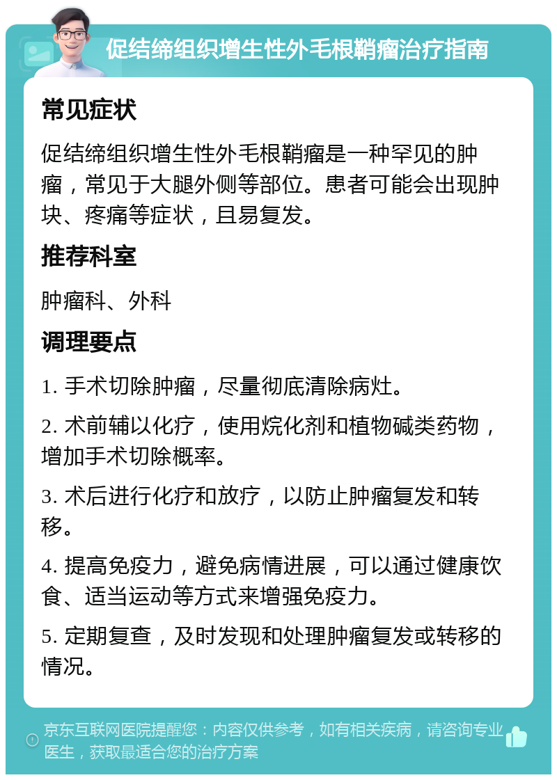 促结缔组织增生性外毛根鞘瘤治疗指南 常见症状 促结缔组织增生性外毛根鞘瘤是一种罕见的肿瘤，常见于大腿外侧等部位。患者可能会出现肿块、疼痛等症状，且易复发。 推荐科室 肿瘤科、外科 调理要点 1. 手术切除肿瘤，尽量彻底清除病灶。 2. 术前辅以化疗，使用烷化剂和植物碱类药物，增加手术切除概率。 3. 术后进行化疗和放疗，以防止肿瘤复发和转移。 4. 提高免疫力，避免病情进展，可以通过健康饮食、适当运动等方式来增强免疫力。 5. 定期复查，及时发现和处理肿瘤复发或转移的情况。