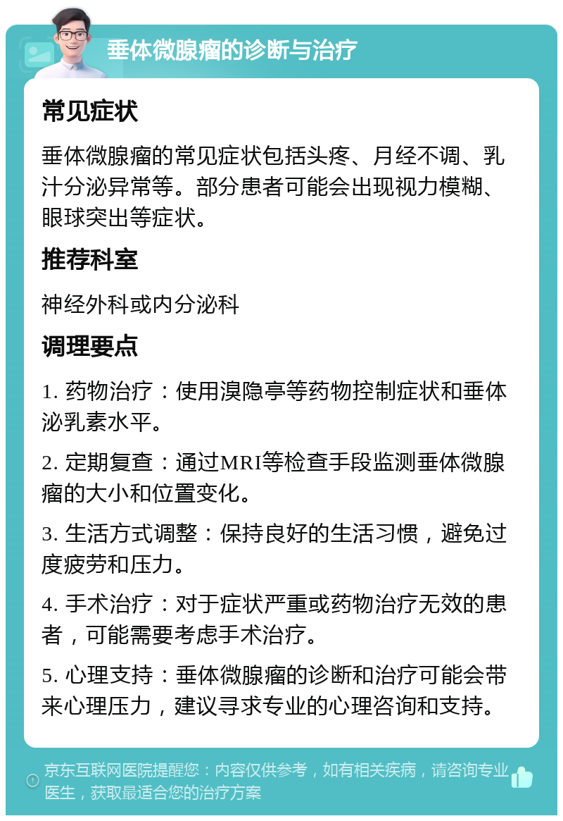 垂体微腺瘤的诊断与治疗 常见症状 垂体微腺瘤的常见症状包括头疼、月经不调、乳汁分泌异常等。部分患者可能会出现视力模糊、眼球突出等症状。 推荐科室 神经外科或内分泌科 调理要点 1. 药物治疗：使用溴隐亭等药物控制症状和垂体泌乳素水平。 2. 定期复查：通过MRI等检查手段监测垂体微腺瘤的大小和位置变化。 3. 生活方式调整：保持良好的生活习惯，避免过度疲劳和压力。 4. 手术治疗：对于症状严重或药物治疗无效的患者，可能需要考虑手术治疗。 5. 心理支持：垂体微腺瘤的诊断和治疗可能会带来心理压力，建议寻求专业的心理咨询和支持。