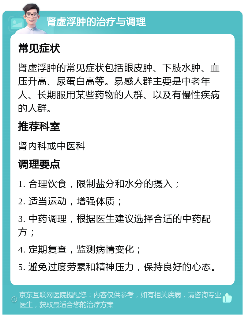 肾虚浮肿的治疗与调理 常见症状 肾虚浮肿的常见症状包括眼皮肿、下肢水肿、血压升高、尿蛋白高等。易感人群主要是中老年人、长期服用某些药物的人群、以及有慢性疾病的人群。 推荐科室 肾内科或中医科 调理要点 1. 合理饮食，限制盐分和水分的摄入； 2. 适当运动，增强体质； 3. 中药调理，根据医生建议选择合适的中药配方； 4. 定期复查，监测病情变化； 5. 避免过度劳累和精神压力，保持良好的心态。