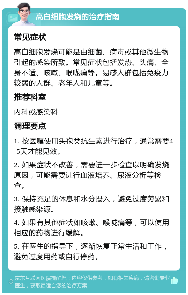 高白细胞发烧的治疗指南 常见症状 高白细胞发烧可能是由细菌、病毒或其他微生物引起的感染所致。常见症状包括发热、头痛、全身不适、咳嗽、喉咙痛等。易感人群包括免疫力较弱的人群、老年人和儿童等。 推荐科室 内科或感染科 调理要点 1. 按医嘱使用头孢类抗生素进行治疗，通常需要4-5天才能见效。 2. 如果症状不改善，需要进一步检查以明确发烧原因，可能需要进行血液培养、尿液分析等检查。 3. 保持充足的休息和水分摄入，避免过度劳累和接触感染源。 4. 如果有其他症状如咳嗽、喉咙痛等，可以使用相应的药物进行缓解。 5. 在医生的指导下，逐渐恢复正常生活和工作，避免过度用药或自行停药。