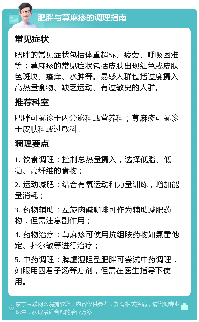 肥胖与荨麻疹的调理指南 常见症状 肥胖的常见症状包括体重超标、疲劳、呼吸困难等；荨麻疹的常见症状包括皮肤出现红色或皮肤色斑块、瘙痒、水肿等。易感人群包括过度摄入高热量食物、缺乏运动、有过敏史的人群。 推荐科室 肥胖可就诊于内分泌科或营养科；荨麻疹可就诊于皮肤科或过敏科。 调理要点 1. 饮食调理：控制总热量摄入，选择低脂、低糖、高纤维的食物； 2. 运动减肥：结合有氧运动和力量训练，增加能量消耗； 3. 药物辅助：左旋肉碱咖啡可作为辅助减肥药物，但需注意副作用； 4. 药物治疗：荨麻疹可使用抗组胺药物如氯雷他定、扑尔敏等进行治疗； 5. 中药调理：脾虚湿阻型肥胖可尝试中药调理，如服用四君子汤等方剂，但需在医生指导下使用。