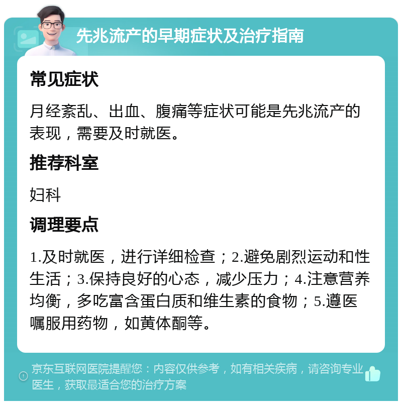 先兆流产的早期症状及治疗指南 常见症状 月经紊乱、出血、腹痛等症状可能是先兆流产的表现，需要及时就医。 推荐科室 妇科 调理要点 1.及时就医，进行详细检查；2.避免剧烈运动和性生活；3.保持良好的心态，减少压力；4.注意营养均衡，多吃富含蛋白质和维生素的食物；5.遵医嘱服用药物，如黄体酮等。