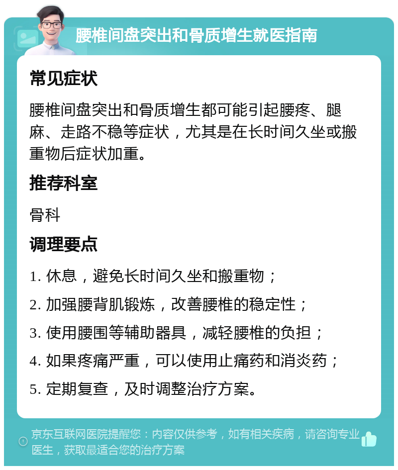 腰椎间盘突出和骨质增生就医指南 常见症状 腰椎间盘突出和骨质增生都可能引起腰疼、腿麻、走路不稳等症状，尤其是在长时间久坐或搬重物后症状加重。 推荐科室 骨科 调理要点 1. 休息，避免长时间久坐和搬重物； 2. 加强腰背肌锻炼，改善腰椎的稳定性； 3. 使用腰围等辅助器具，减轻腰椎的负担； 4. 如果疼痛严重，可以使用止痛药和消炎药； 5. 定期复查，及时调整治疗方案。