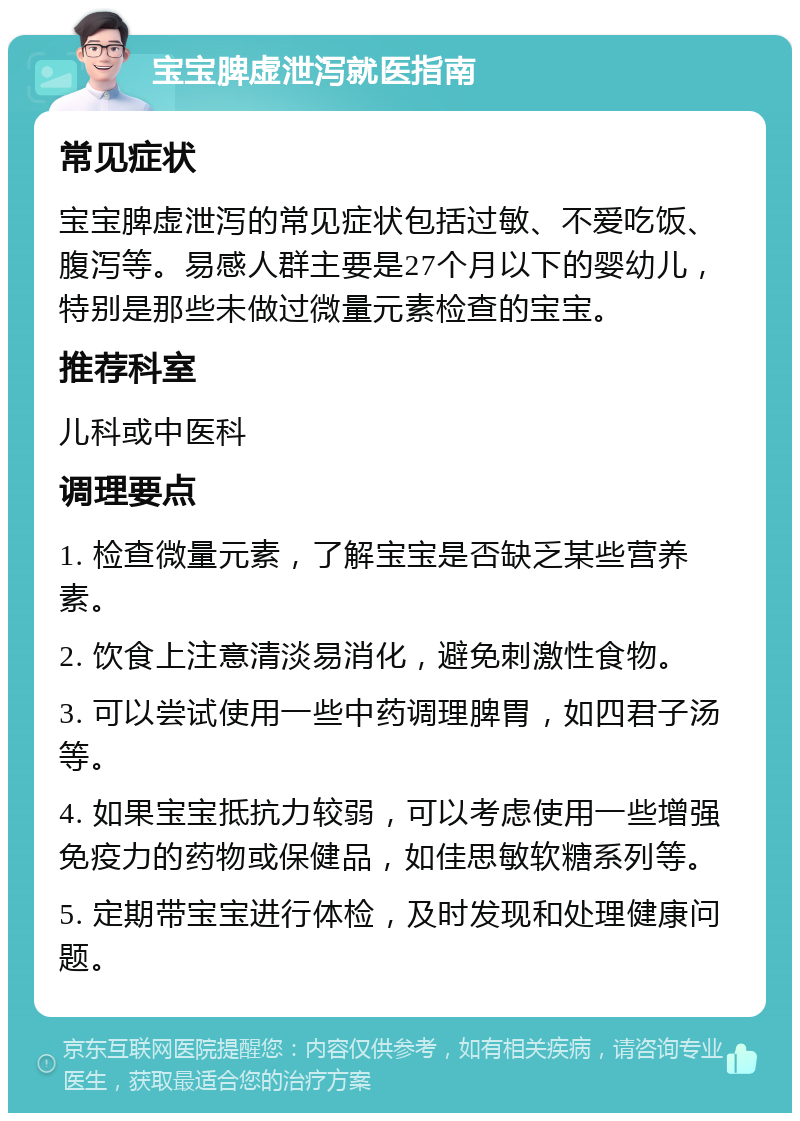 宝宝脾虚泄泻就医指南 常见症状 宝宝脾虚泄泻的常见症状包括过敏、不爱吃饭、腹泻等。易感人群主要是27个月以下的婴幼儿，特别是那些未做过微量元素检查的宝宝。 推荐科室 儿科或中医科 调理要点 1. 检查微量元素，了解宝宝是否缺乏某些营养素。 2. 饮食上注意清淡易消化，避免刺激性食物。 3. 可以尝试使用一些中药调理脾胃，如四君子汤等。 4. 如果宝宝抵抗力较弱，可以考虑使用一些增强免疫力的药物或保健品，如佳思敏软糖系列等。 5. 定期带宝宝进行体检，及时发现和处理健康问题。