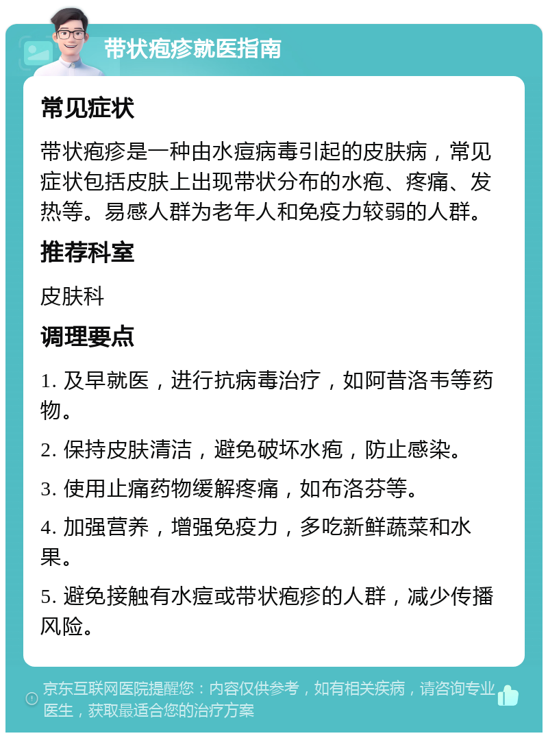 带状疱疹就医指南 常见症状 带状疱疹是一种由水痘病毒引起的皮肤病，常见症状包括皮肤上出现带状分布的水疱、疼痛、发热等。易感人群为老年人和免疫力较弱的人群。 推荐科室 皮肤科 调理要点 1. 及早就医，进行抗病毒治疗，如阿昔洛韦等药物。 2. 保持皮肤清洁，避免破坏水疱，防止感染。 3. 使用止痛药物缓解疼痛，如布洛芬等。 4. 加强营养，增强免疫力，多吃新鲜蔬菜和水果。 5. 避免接触有水痘或带状疱疹的人群，减少传播风险。