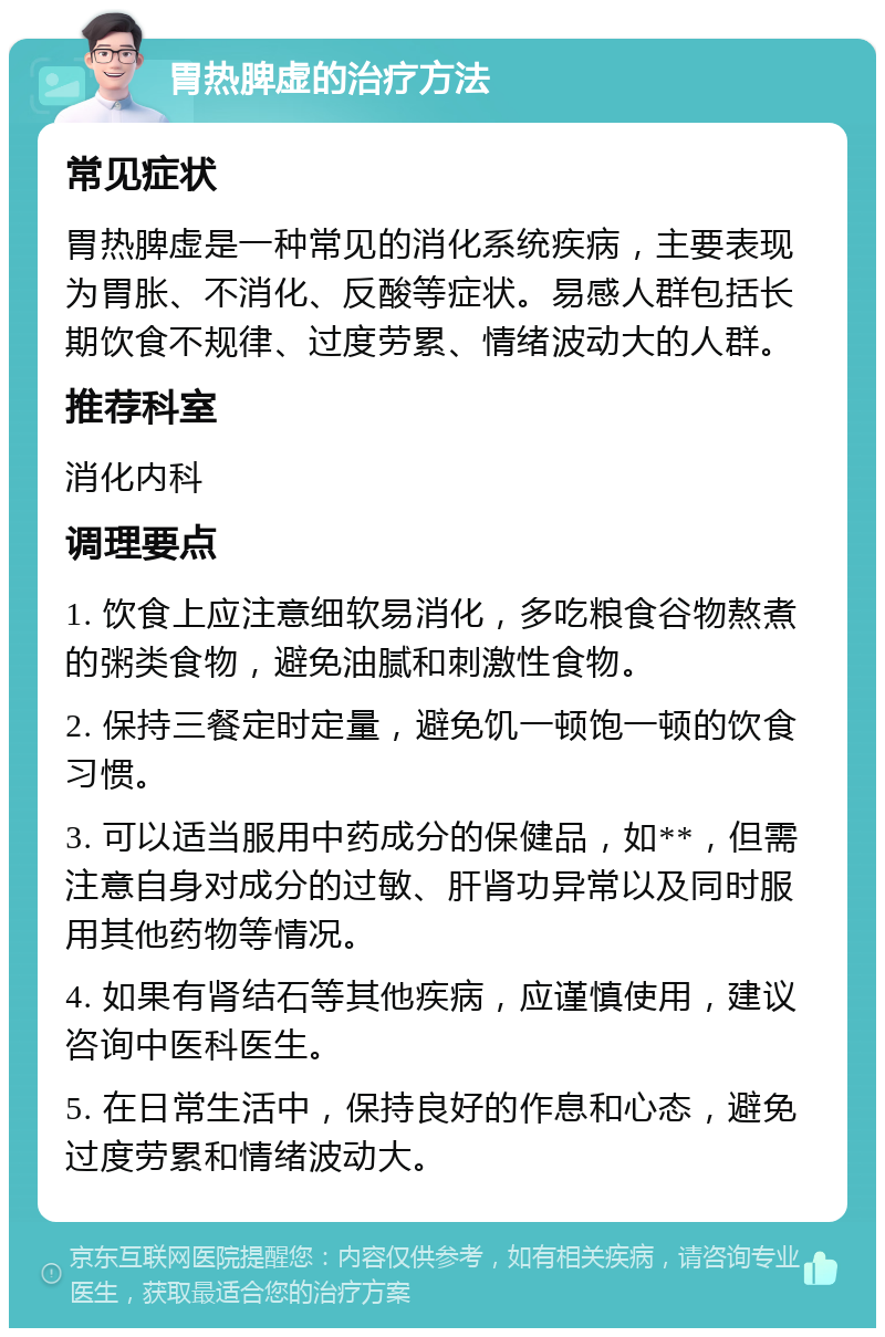 胃热脾虚的治疗方法 常见症状 胃热脾虚是一种常见的消化系统疾病，主要表现为胃胀、不消化、反酸等症状。易感人群包括长期饮食不规律、过度劳累、情绪波动大的人群。 推荐科室 消化内科 调理要点 1. 饮食上应注意细软易消化，多吃粮食谷物熬煮的粥类食物，避免油腻和刺激性食物。 2. 保持三餐定时定量，避免饥一顿饱一顿的饮食习惯。 3. 可以适当服用中药成分的保健品，如**，但需注意自身对成分的过敏、肝肾功异常以及同时服用其他药物等情况。 4. 如果有肾结石等其他疾病，应谨慎使用，建议咨询中医科医生。 5. 在日常生活中，保持良好的作息和心态，避免过度劳累和情绪波动大。