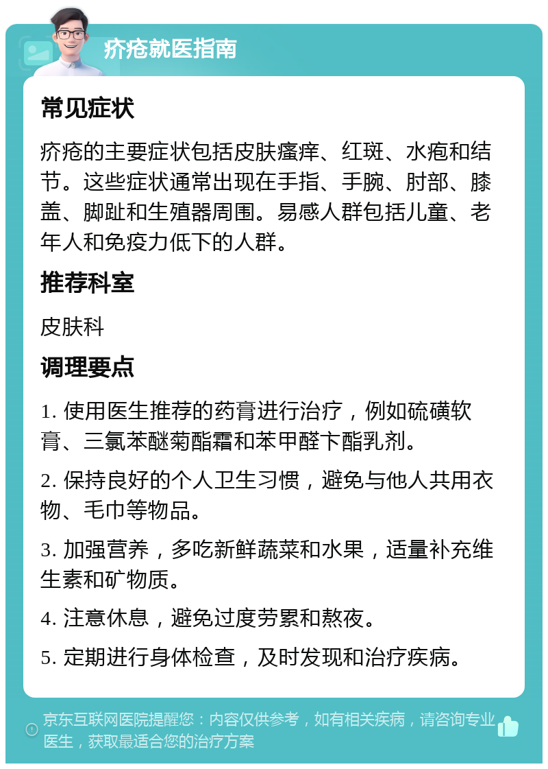 疥疮就医指南 常见症状 疥疮的主要症状包括皮肤瘙痒、红斑、水疱和结节。这些症状通常出现在手指、手腕、肘部、膝盖、脚趾和生殖器周围。易感人群包括儿童、老年人和免疫力低下的人群。 推荐科室 皮肤科 调理要点 1. 使用医生推荐的药膏进行治疗，例如硫磺软膏、三氯苯醚菊酯霜和苯甲醛卞酯乳剂。 2. 保持良好的个人卫生习惯，避免与他人共用衣物、毛巾等物品。 3. 加强营养，多吃新鲜蔬菜和水果，适量补充维生素和矿物质。 4. 注意休息，避免过度劳累和熬夜。 5. 定期进行身体检查，及时发现和治疗疾病。