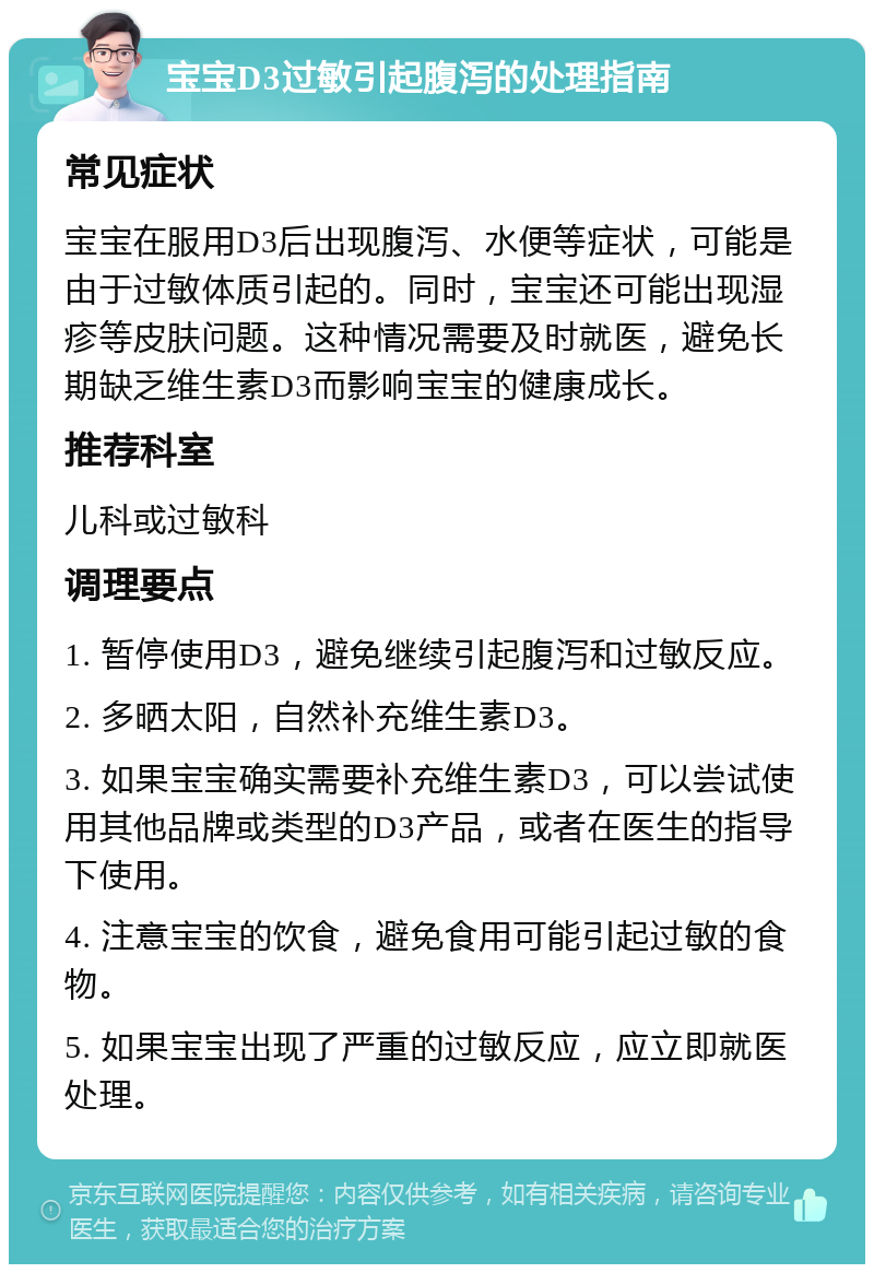 宝宝D3过敏引起腹泻的处理指南 常见症状 宝宝在服用D3后出现腹泻、水便等症状，可能是由于过敏体质引起的。同时，宝宝还可能出现湿疹等皮肤问题。这种情况需要及时就医，避免长期缺乏维生素D3而影响宝宝的健康成长。 推荐科室 儿科或过敏科 调理要点 1. 暂停使用D3，避免继续引起腹泻和过敏反应。 2. 多晒太阳，自然补充维生素D3。 3. 如果宝宝确实需要补充维生素D3，可以尝试使用其他品牌或类型的D3产品，或者在医生的指导下使用。 4. 注意宝宝的饮食，避免食用可能引起过敏的食物。 5. 如果宝宝出现了严重的过敏反应，应立即就医处理。