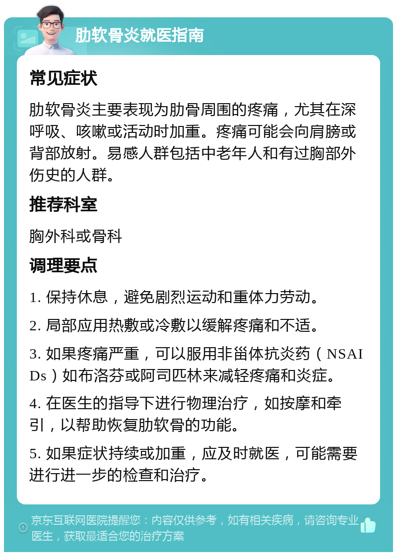 肋软骨炎就医指南 常见症状 肋软骨炎主要表现为肋骨周围的疼痛，尤其在深呼吸、咳嗽或活动时加重。疼痛可能会向肩膀或背部放射。易感人群包括中老年人和有过胸部外伤史的人群。 推荐科室 胸外科或骨科 调理要点 1. 保持休息，避免剧烈运动和重体力劳动。 2. 局部应用热敷或冷敷以缓解疼痛和不适。 3. 如果疼痛严重，可以服用非甾体抗炎药（NSAIDs）如布洛芬或阿司匹林来减轻疼痛和炎症。 4. 在医生的指导下进行物理治疗，如按摩和牵引，以帮助恢复肋软骨的功能。 5. 如果症状持续或加重，应及时就医，可能需要进行进一步的检查和治疗。