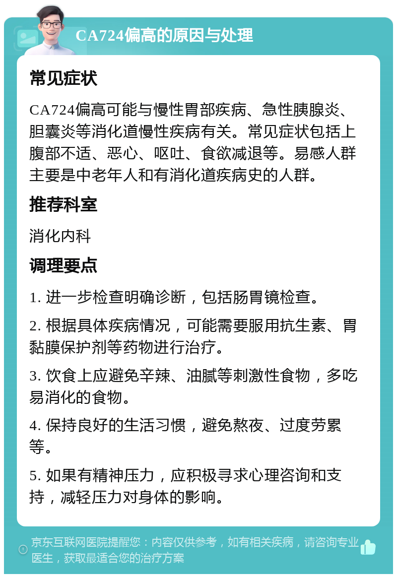 CA724偏高的原因与处理 常见症状 CA724偏高可能与慢性胃部疾病、急性胰腺炎、胆囊炎等消化道慢性疾病有关。常见症状包括上腹部不适、恶心、呕吐、食欲减退等。易感人群主要是中老年人和有消化道疾病史的人群。 推荐科室 消化内科 调理要点 1. 进一步检查明确诊断，包括肠胃镜检查。 2. 根据具体疾病情况，可能需要服用抗生素、胃黏膜保护剂等药物进行治疗。 3. 饮食上应避免辛辣、油腻等刺激性食物，多吃易消化的食物。 4. 保持良好的生活习惯，避免熬夜、过度劳累等。 5. 如果有精神压力，应积极寻求心理咨询和支持，减轻压力对身体的影响。