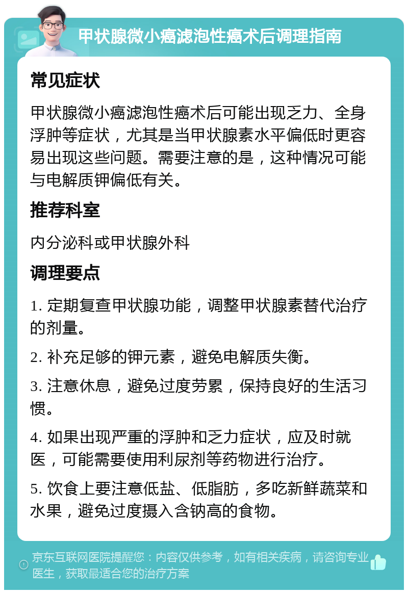 甲状腺微小癌滤泡性癌术后调理指南 常见症状 甲状腺微小癌滤泡性癌术后可能出现乏力、全身浮肿等症状，尤其是当甲状腺素水平偏低时更容易出现这些问题。需要注意的是，这种情况可能与电解质钾偏低有关。 推荐科室 内分泌科或甲状腺外科 调理要点 1. 定期复查甲状腺功能，调整甲状腺素替代治疗的剂量。 2. 补充足够的钾元素，避免电解质失衡。 3. 注意休息，避免过度劳累，保持良好的生活习惯。 4. 如果出现严重的浮肿和乏力症状，应及时就医，可能需要使用利尿剂等药物进行治疗。 5. 饮食上要注意低盐、低脂肪，多吃新鲜蔬菜和水果，避免过度摄入含钠高的食物。