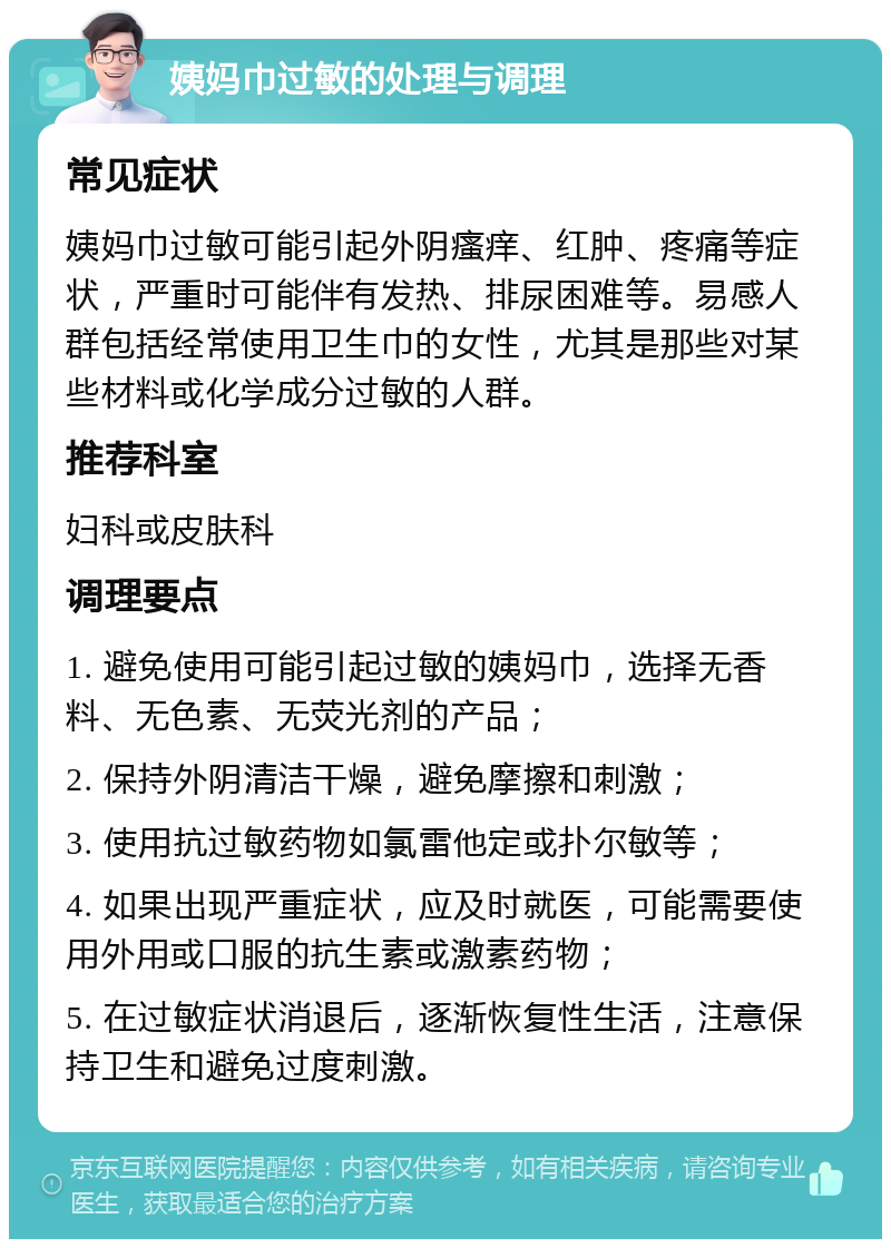 姨妈巾过敏的处理与调理 常见症状 姨妈巾过敏可能引起外阴瘙痒、红肿、疼痛等症状，严重时可能伴有发热、排尿困难等。易感人群包括经常使用卫生巾的女性，尤其是那些对某些材料或化学成分过敏的人群。 推荐科室 妇科或皮肤科 调理要点 1. 避免使用可能引起过敏的姨妈巾，选择无香料、无色素、无荧光剂的产品； 2. 保持外阴清洁干燥，避免摩擦和刺激； 3. 使用抗过敏药物如氯雷他定或扑尔敏等； 4. 如果出现严重症状，应及时就医，可能需要使用外用或口服的抗生素或激素药物； 5. 在过敏症状消退后，逐渐恢复性生活，注意保持卫生和避免过度刺激。