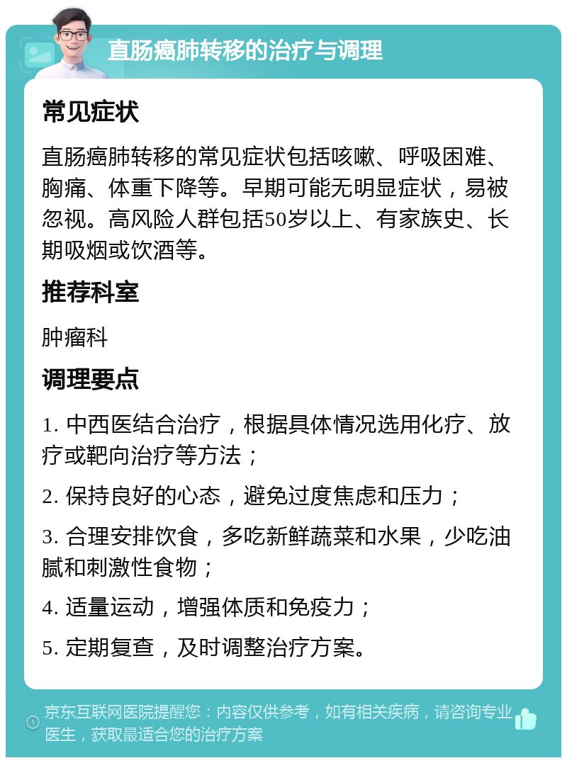 直肠癌肺转移的治疗与调理 常见症状 直肠癌肺转移的常见症状包括咳嗽、呼吸困难、胸痛、体重下降等。早期可能无明显症状，易被忽视。高风险人群包括50岁以上、有家族史、长期吸烟或饮酒等。 推荐科室 肿瘤科 调理要点 1. 中西医结合治疗，根据具体情况选用化疗、放疗或靶向治疗等方法； 2. 保持良好的心态，避免过度焦虑和压力； 3. 合理安排饮食，多吃新鲜蔬菜和水果，少吃油腻和刺激性食物； 4. 适量运动，增强体质和免疫力； 5. 定期复查，及时调整治疗方案。