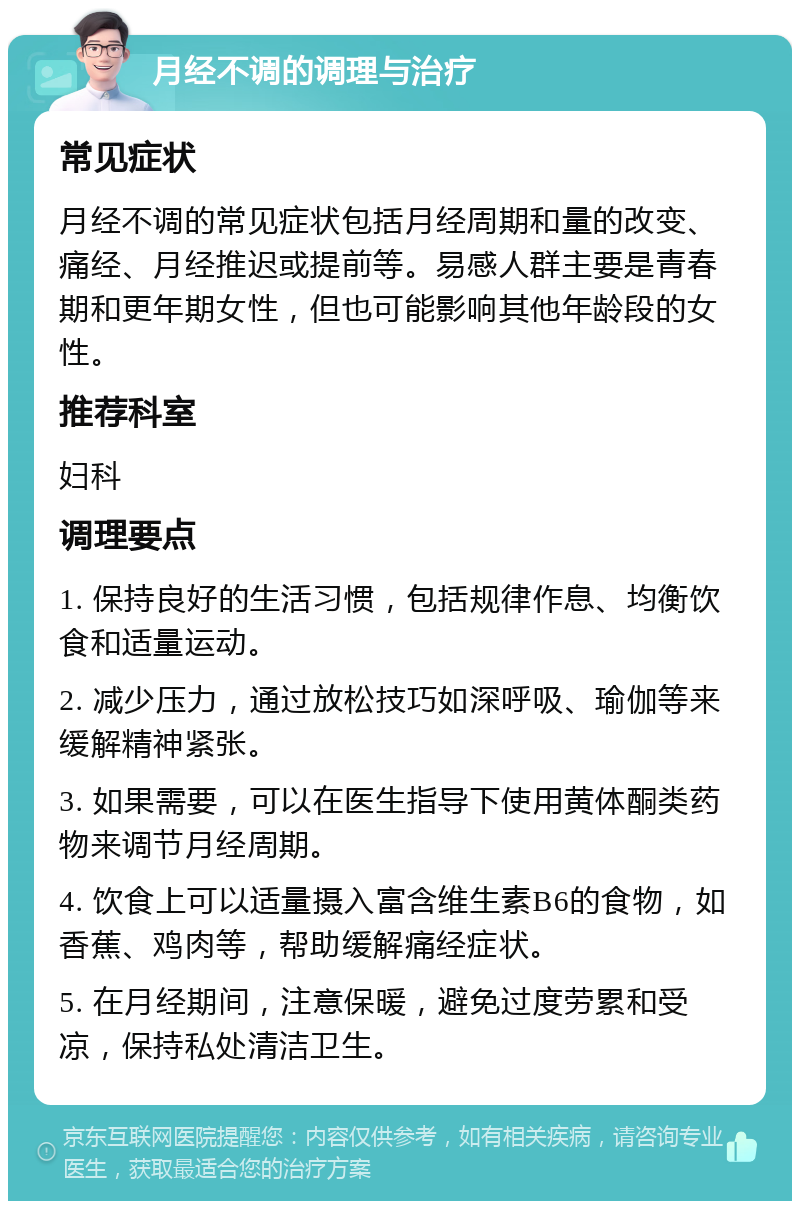 月经不调的调理与治疗 常见症状 月经不调的常见症状包括月经周期和量的改变、痛经、月经推迟或提前等。易感人群主要是青春期和更年期女性，但也可能影响其他年龄段的女性。 推荐科室 妇科 调理要点 1. 保持良好的生活习惯，包括规律作息、均衡饮食和适量运动。 2. 减少压力，通过放松技巧如深呼吸、瑜伽等来缓解精神紧张。 3. 如果需要，可以在医生指导下使用黄体酮类药物来调节月经周期。 4. 饮食上可以适量摄入富含维生素B6的食物，如香蕉、鸡肉等，帮助缓解痛经症状。 5. 在月经期间，注意保暖，避免过度劳累和受凉，保持私处清洁卫生。