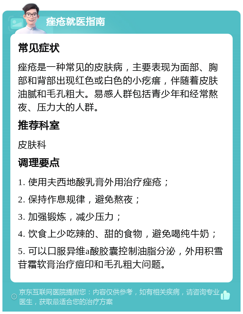 痤疮就医指南 常见症状 痤疮是一种常见的皮肤病，主要表现为面部、胸部和背部出现红色或白色的小疙瘩，伴随着皮肤油腻和毛孔粗大。易感人群包括青少年和经常熬夜、压力大的人群。 推荐科室 皮肤科 调理要点 1. 使用夫西地酸乳膏外用治疗痤疮； 2. 保持作息规律，避免熬夜； 3. 加强锻炼，减少压力； 4. 饮食上少吃辣的、甜的食物，避免喝纯牛奶； 5. 可以口服异维a酸胶囊控制油脂分泌，外用积雪苷霜软膏治疗痘印和毛孔粗大问题。