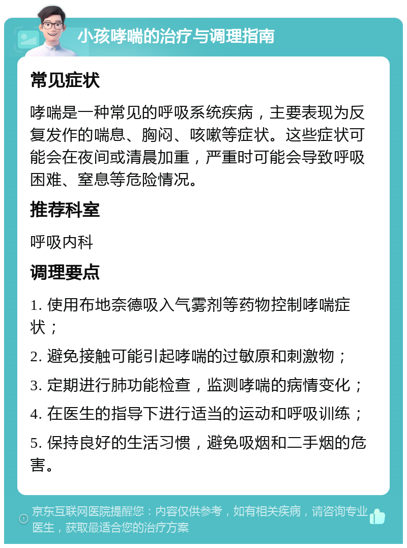 小孩哮喘的治疗与调理指南 常见症状 哮喘是一种常见的呼吸系统疾病，主要表现为反复发作的喘息、胸闷、咳嗽等症状。这些症状可能会在夜间或清晨加重，严重时可能会导致呼吸困难、窒息等危险情况。 推荐科室 呼吸内科 调理要点 1. 使用布地奈德吸入气雾剂等药物控制哮喘症状； 2. 避免接触可能引起哮喘的过敏原和刺激物； 3. 定期进行肺功能检查，监测哮喘的病情变化； 4. 在医生的指导下进行适当的运动和呼吸训练； 5. 保持良好的生活习惯，避免吸烟和二手烟的危害。