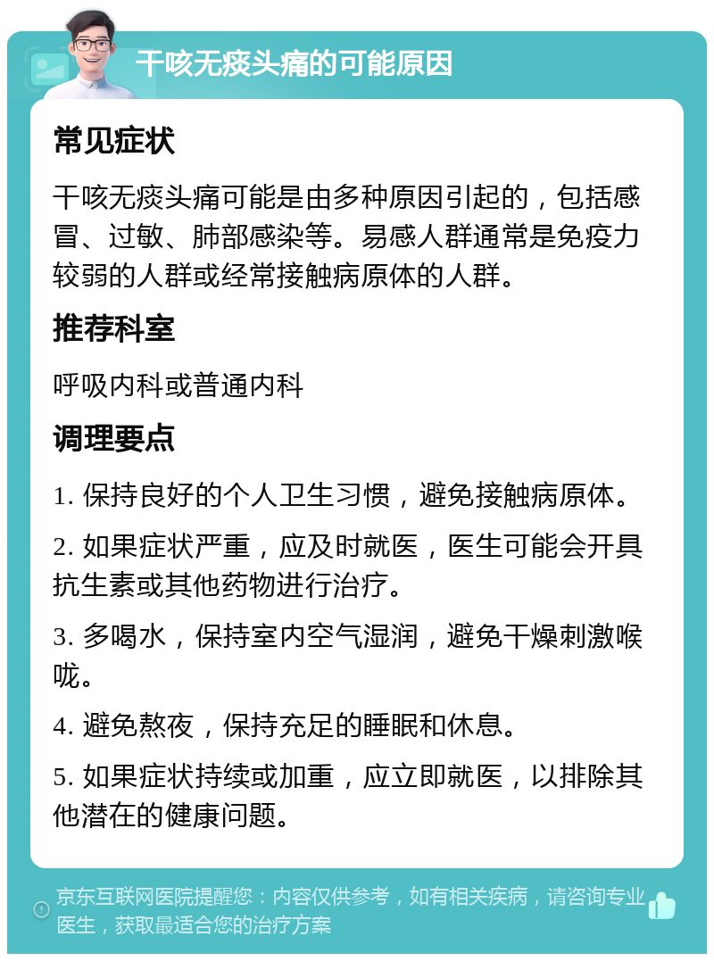 干咳无痰头痛的可能原因 常见症状 干咳无痰头痛可能是由多种原因引起的，包括感冒、过敏、肺部感染等。易感人群通常是免疫力较弱的人群或经常接触病原体的人群。 推荐科室 呼吸内科或普通内科 调理要点 1. 保持良好的个人卫生习惯，避免接触病原体。 2. 如果症状严重，应及时就医，医生可能会开具抗生素或其他药物进行治疗。 3. 多喝水，保持室内空气湿润，避免干燥刺激喉咙。 4. 避免熬夜，保持充足的睡眠和休息。 5. 如果症状持续或加重，应立即就医，以排除其他潜在的健康问题。