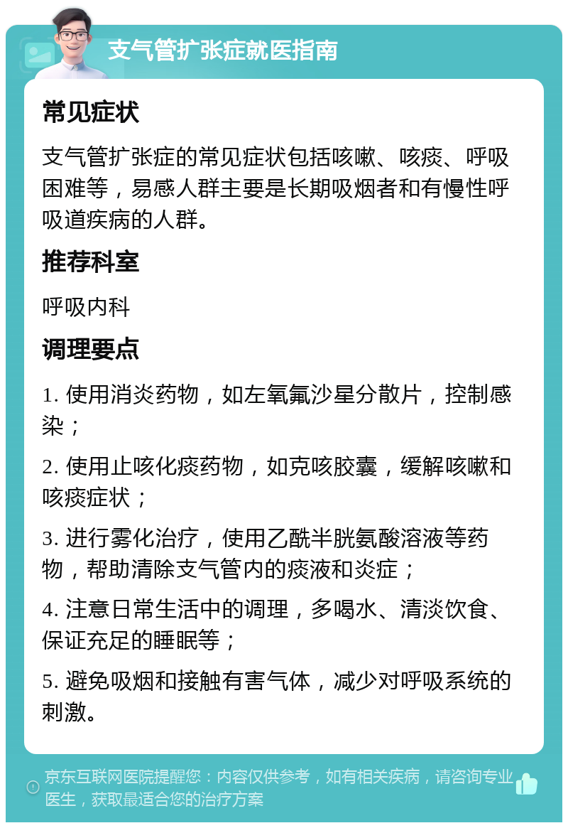 支气管扩张症就医指南 常见症状 支气管扩张症的常见症状包括咳嗽、咳痰、呼吸困难等，易感人群主要是长期吸烟者和有慢性呼吸道疾病的人群。 推荐科室 呼吸内科 调理要点 1. 使用消炎药物，如左氧氟沙星分散片，控制感染； 2. 使用止咳化痰药物，如克咳胶囊，缓解咳嗽和咳痰症状； 3. 进行雾化治疗，使用乙酰半胱氨酸溶液等药物，帮助清除支气管内的痰液和炎症； 4. 注意日常生活中的调理，多喝水、清淡饮食、保证充足的睡眠等； 5. 避免吸烟和接触有害气体，减少对呼吸系统的刺激。